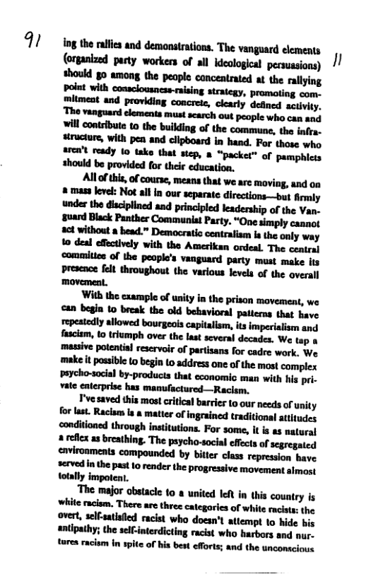 9  Irldnll.wlllpulnddldbﬂmhh-d_l‘orlhnvho sren’t ready (o tako that step, & “packet” of pamphlets should be provided for their education,  Allof this, of course, means that we are moving, and on 8 mass level: Not all in our separate directions—but firmly mﬁ&ﬁdﬂhﬁﬂwwn‘he\lﬂ- ll’himlhd."l)-mubmnl-hﬂumlyw 10 deal effectively with the Amerikan ordeal. The ceatral committes of the people’s vanguard party must make its Funnﬂlﬁmlﬂuﬂﬂluﬂm.hnhdlhgmll ‘movement.  With the example of unity in the prison movement, we u.Wllohvullhaddhhvlwnlpu:rnlluhve repeatedly allowed bourgeois capitalism, its imperialism and fasciam, 1o triumph over the last scveral decades. We tap ‘massive potential reservoir of partisans for cadre work. We make it passible Lo begin 1o address one of the most complex peycho-social by-products that economic man with his pri- vate enterprise has manufactured—Raclsm.  I‘vu-’edlli.lmmu’llhlhuderlnmmdunily for last. Racism ls & matter of ingrained traditional attitudes conditioned through institutions. For some, it is s natural A reflex as breathing. The psycho-social effects of segregated environments compounded by bitter class repression have served in the past 10 render the progressive movement almost totally impotent.  ‘The major obstacle to a united let in this country is white racism. There are three categaries of white raciats: the overt, sclf-satisfled racist who doesn’t attempt 1o hide bis #ntipathy; the self-interdicting racist who harbors and nur. tures racism in spite of his best efforts; and the unconscious 